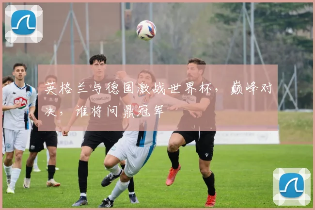 英格兰与德国激战世界杯，巅峰对决，谁将问鼎冠军
