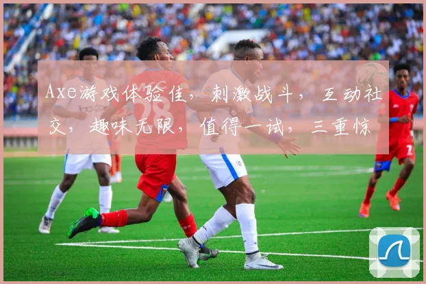 Axe游戏体验佳，刺激战斗，互动社交，趣味无限，值得一试，三重惊喜逗你玩