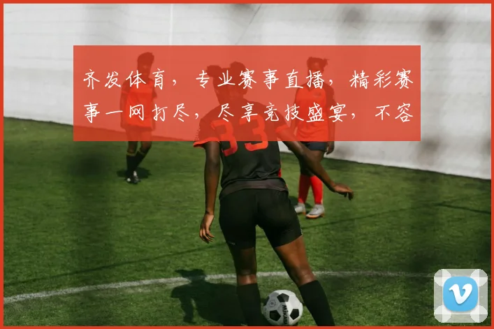 齐发体育，专业赛事直播，精彩赛事一网打尽，尽享竞技盛宴，不容错过